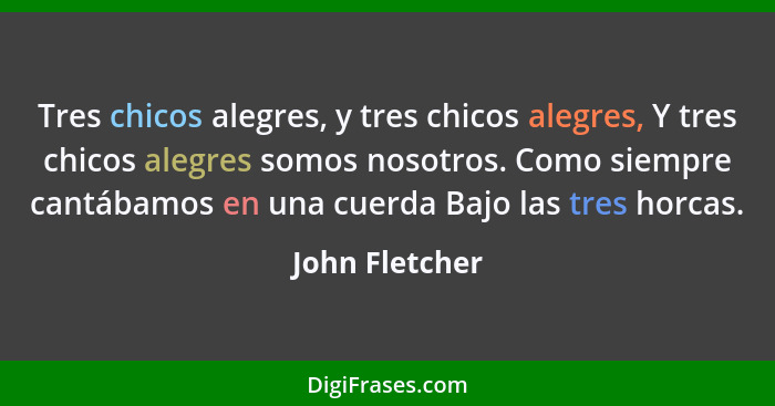 Tres chicos alegres, y tres chicos alegres, Y tres chicos alegres somos nosotros. Como siempre cantábamos en una cuerda Bajo las tres... - John Fletcher