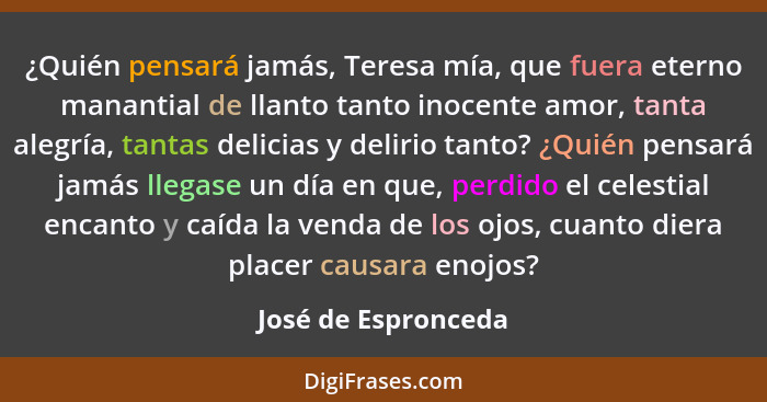 ¿Quién pensará jamás, Teresa mía, que fuera eterno manantial de llanto tanto inocente amor, tanta alegría, tantas delicias y deli... - José de Espronceda