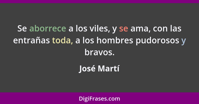 Se aborrece a los viles, y se ama, con las entrañas toda, a los hombres pudorosos y bravos.... - José Martí