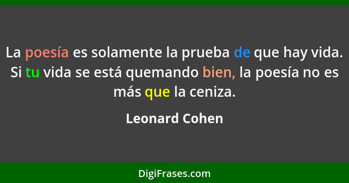 La poesía es solamente la prueba de que hay vida. Si tu vida se está quemando bien, la poesía no es más que la ceniza.... - Leonard Cohen