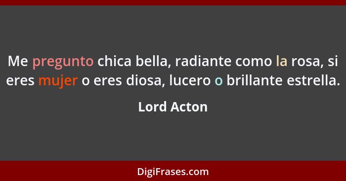 Me pregunto chica bella, radiante como la rosa, si eres mujer o eres diosa, lucero o brillante estrella.... - Lord Acton