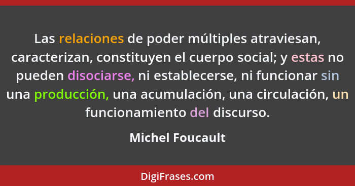 Las relaciones de poder múltiples atraviesan, caracterizan, constituyen el cuerpo social; y estas no pueden disociarse, ni establece... - Michel Foucault