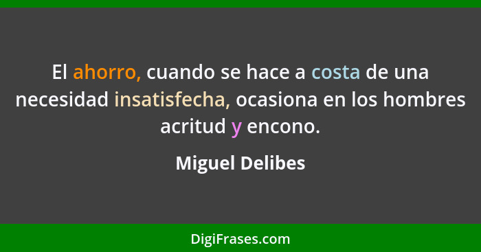 El ahorro, cuando se hace a costa de una necesidad insatisfecha, ocasiona en los hombres acritud y encono.... - Miguel Delibes