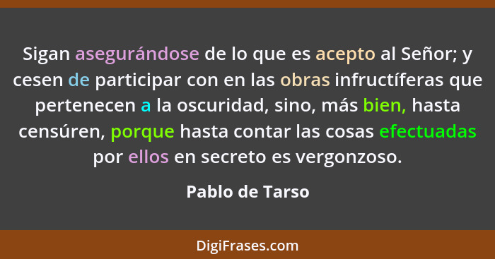 Sigan asegurándose de lo que es acepto al Señor; y cesen de participar con en las obras infructíferas que pertenecen a la oscuridad,... - Pablo de Tarso