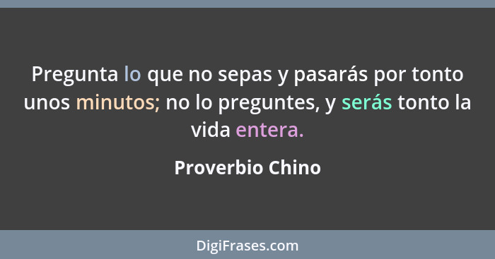 Pregunta lo que no sepas y pasarás por tonto unos minutos; no lo preguntes, y serás tonto la vida entera.... - Proverbio Chino