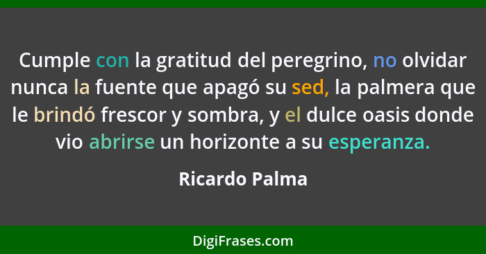 Cumple con la gratitud del peregrino, no olvidar nunca la fuente que apagó su sed, la palmera que le brindó frescor y sombra, y el dul... - Ricardo Palma