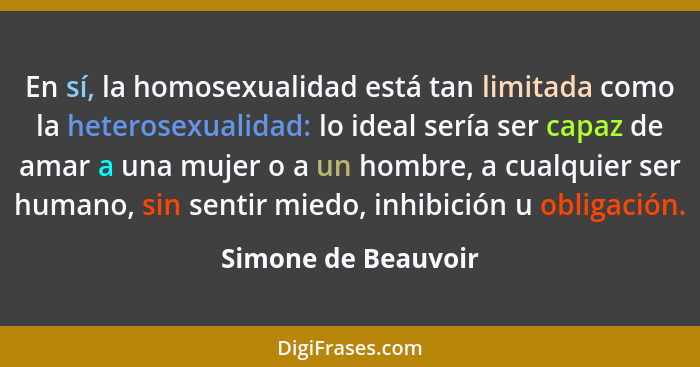 En sí, la homosexualidad está tan limitada como la heterosexualidad: lo ideal sería ser capaz de amar a una mujer o a un hombre,... - Simone de Beauvoir