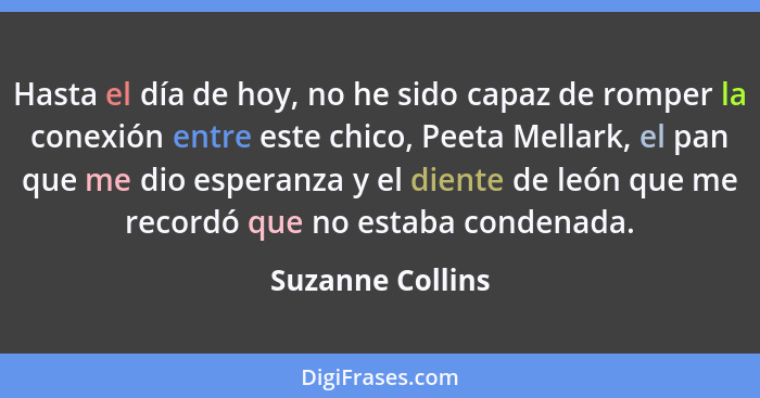 Hasta el día de hoy, no he sido capaz de romper la conexión entre este chico, Peeta Mellark, el pan que me dio esperanza y el diente... - Suzanne Collins