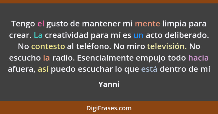 Tengo el gusto de mantener mi mente limpia para crear. La creatividad para mí es un acto deliberado. No contesto al teléfono. No miro televisi... - Yanni