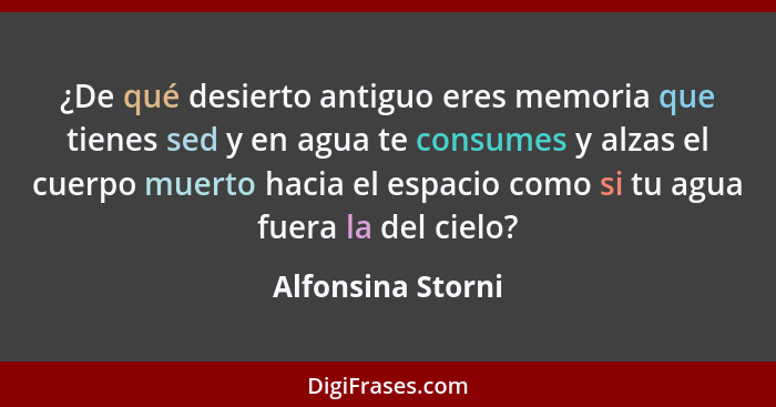 ¿De qué desierto antiguo eres memoria que tienes sed y en agua te consumes y alzas el cuerpo muerto hacia el espacio como si tu agu... - Alfonsina Storni