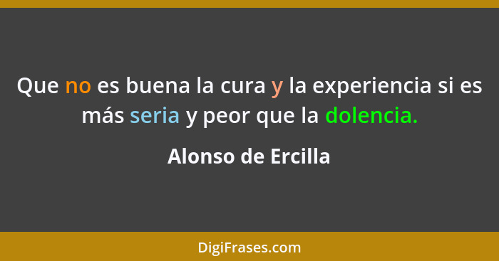 Que no es buena la cura y la experiencia si es más seria y peor que la dolencia.... - Alonso de Ercilla