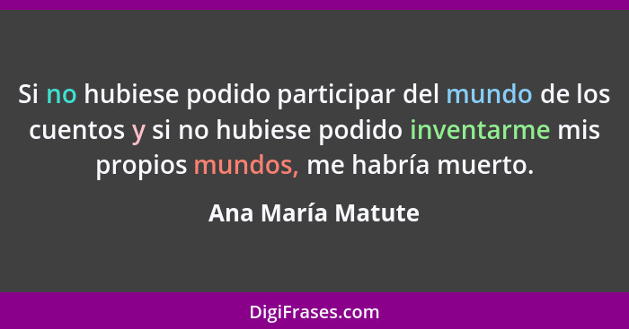 Si no hubiese podido participar del mundo de los cuentos y si no hubiese podido inventarme mis propios mundos, me habría muerto.... - Ana María Matute