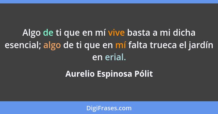 Algo de ti que en mí vive basta a mi dicha esencial; algo de ti que en mí falta trueca el jardín en erial.... - Aurelio Espinosa Pólit