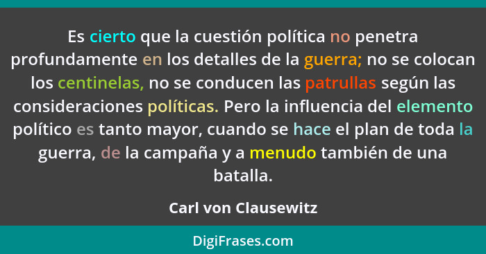 Es cierto que la cuestión política no penetra profundamente en los detalles de la guerra; no se colocan los centinelas, no se co... - Carl von Clausewitz