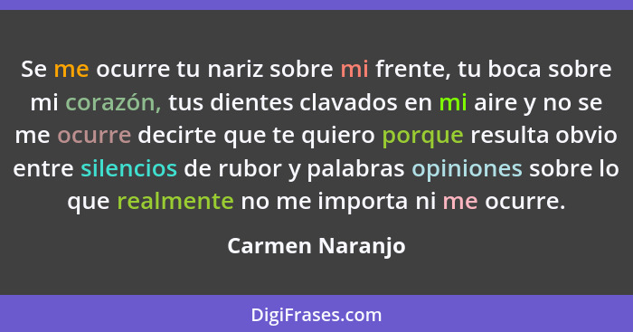 Se me ocurre tu nariz sobre mi frente, tu boca sobre mi corazón, tus dientes clavados en mi aire y no se me ocurre decirte que te qui... - Carmen Naranjo