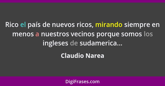 Rico el país de nuevos ricos, mirando siempre en menos a nuestros vecinos porque somos los ingleses de sudamerica...... - Claudio Narea