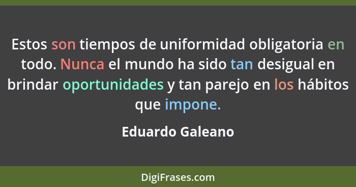 Estos son tiempos de uniformidad obligatoria en todo. Nunca el mundo ha sido tan desigual en brindar oportunidades y tan parejo en l... - Eduardo Galeano