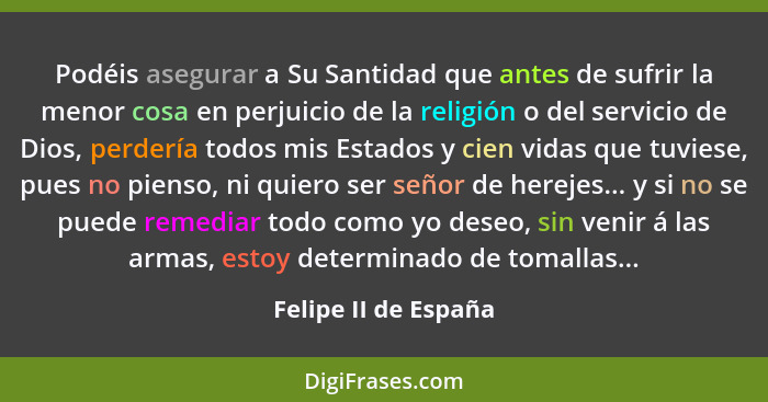 Podéis asegurar a Su Santidad que antes de sufrir la menor cosa en perjuicio de la religión o del servicio de Dios, perdería tod... - Felipe II de España