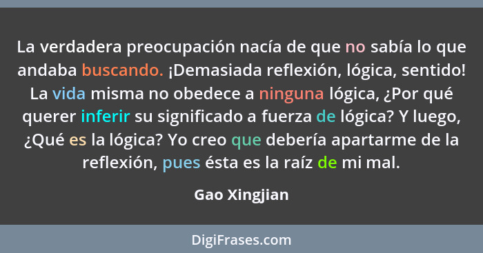 La verdadera preocupación nacía de que no sabía lo que andaba buscando. ¡Demasiada reflexión, lógica, sentido! La vida misma no obedece... - Gao Xingjian