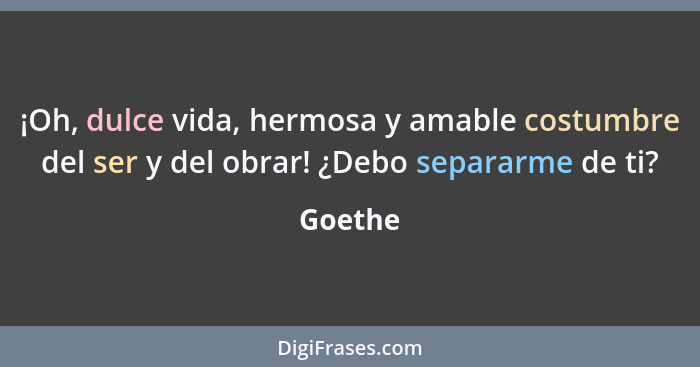 ¡Oh, dulce vida, hermosa y amable costumbre del ser y del obrar! ¿Debo separarme de ti?... - Goethe