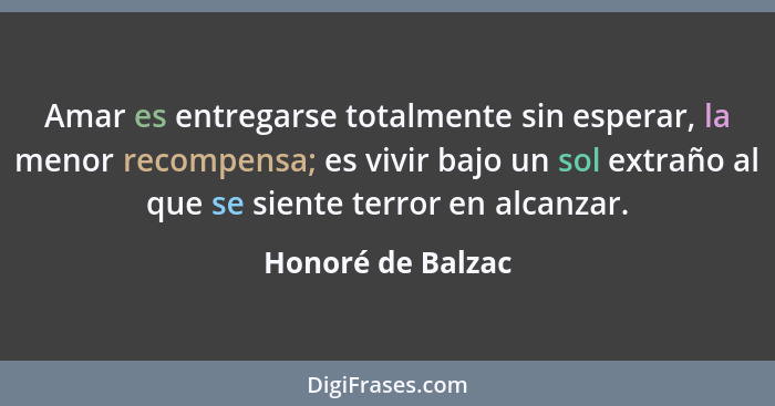 Amar es entregarse totalmente sin esperar, la menor recompensa; es vivir bajo un sol extraño al que se siente terror en alcanzar.... - Honoré de Balzac