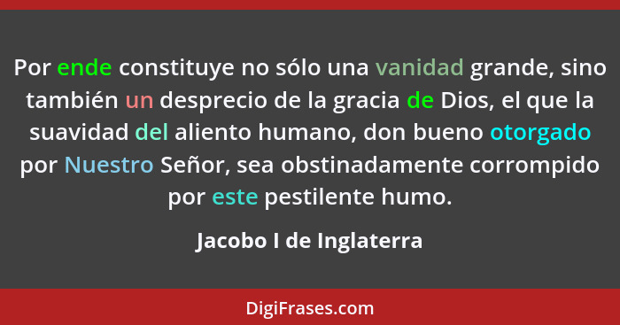 Por ende constituye no sólo una vanidad grande, sino también un desprecio de la gracia de Dios, el que la suavidad del alient... - Jacobo I de Inglaterra