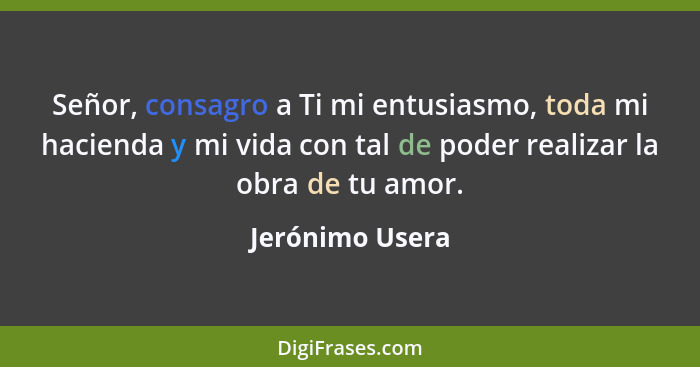 Señor, consagro a Ti mi entusiasmo, toda mi hacienda y mi vida con tal de poder realizar la obra de tu amor.... - Jerónimo Usera