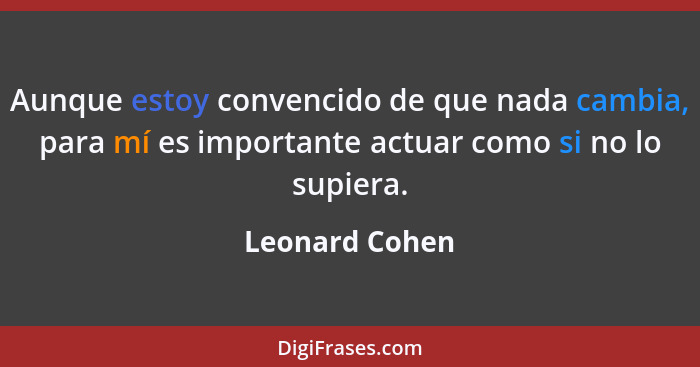 Aunque estoy convencido de que nada cambia, para mí es importante actuar como si no lo supiera.... - Leonard Cohen