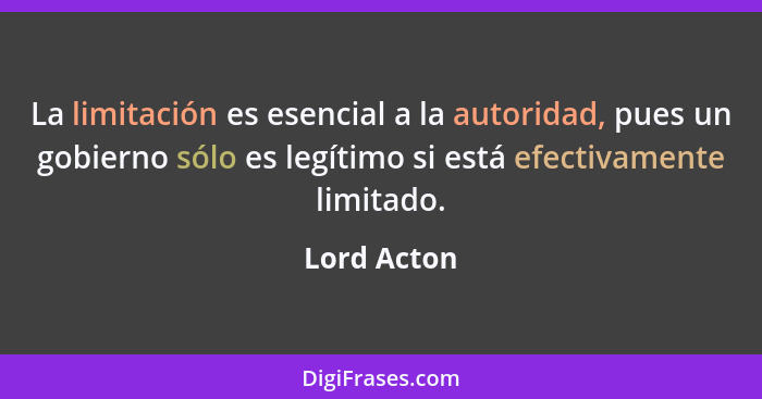 La limitación es esencial a la autoridad, pues un gobierno sólo es legítimo si está efectivamente limitado.... - Lord Acton