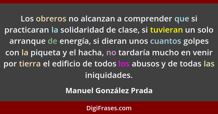 Los obreros no alcanzan a comprender que si practicaran la solidaridad de clase, si tuvieran un solo arranque de energía, si d... - Manuel González Prada