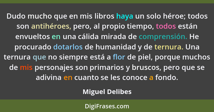 Dudo mucho que en mis libros haya un solo héroe; todos son antihéroes, pero, al propio tiempo, todos están envueltos en una cálida mi... - Miguel Delibes