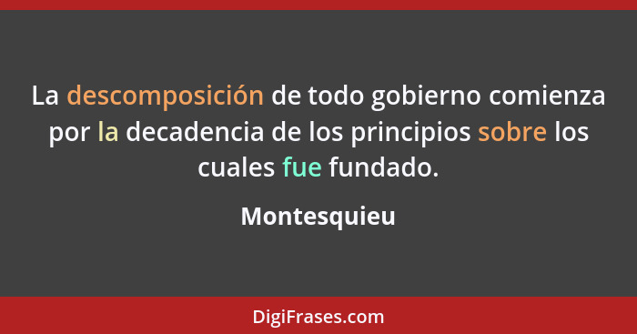 La descomposición de todo gobierno comienza por la decadencia de los principios sobre los cuales fue fundado.... - Montesquieu