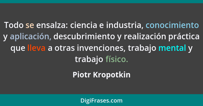 Todo se ensalza: ciencia e industria, conocimiento y aplicación, descubrimiento y realización práctica que lleva a otras invenciones... - Piotr Kropotkin