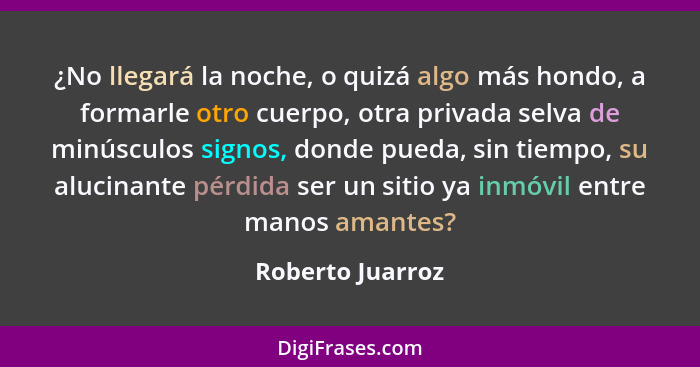 ¿No llegará la noche, o quizá algo más hondo, a formarle otro cuerpo, otra privada selva de minúsculos signos, donde pueda, sin tiem... - Roberto Juarroz