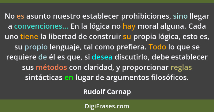 No es asunto nuestro establecer prohibiciones, sino llegar a convenciones... En la lógica no hay moral alguna. Cada uno tiene la liber... - Rudolf Carnap