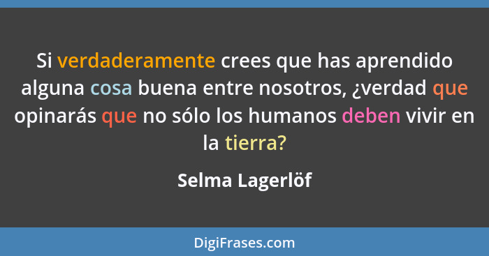 Si verdaderamente crees que has aprendido alguna cosa buena entre nosotros, ¿verdad que opinarás que no sólo los humanos deben vivir... - Selma Lagerlöf