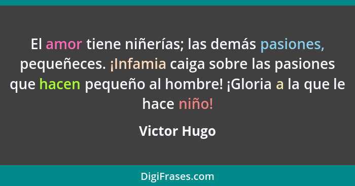 El amor tiene niñerías; las demás pasiones, pequeñeces. ¡Infamia caiga sobre las pasiones que hacen pequeño al hombre! ¡Gloria a la que... - Victor Hugo