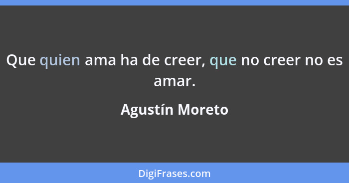 Que quien ama ha de creer, que no creer no es amar.... - Agustín Moreto