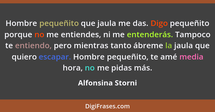 Hombre pequeñito que jaula me das. Digo pequeñito porque no me entiendes, ni me entenderás. Tampoco te entiendo, pero mientras tant... - Alfonsina Storni