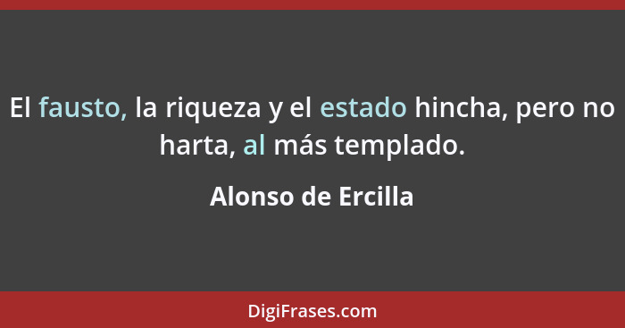 El fausto, la riqueza y el estado hincha, pero no harta, al más templado.... - Alonso de Ercilla