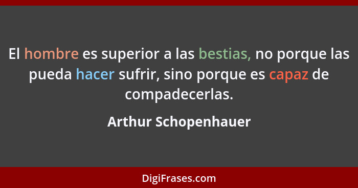 El hombre es superior a las bestias, no porque las pueda hacer sufrir, sino porque es capaz de compadecerlas.... - Arthur Schopenhauer