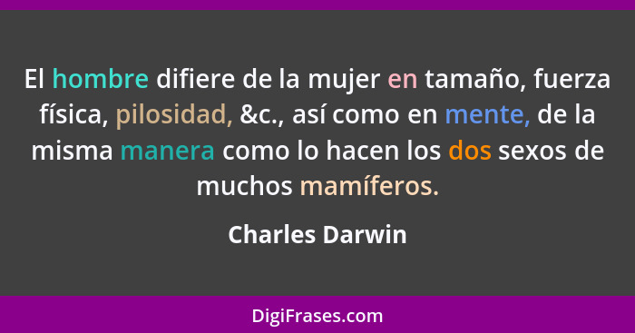 El hombre difiere de la mujer en tamaño, fuerza física, pilosidad, &c., así como en mente, de la misma manera como lo hacen los dos s... - Charles Darwin