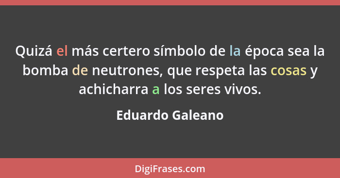 Quizá el más certero símbolo de la época sea la bomba de neutrones, que respeta las cosas y achicharra a los seres vivos.... - Eduardo Galeano