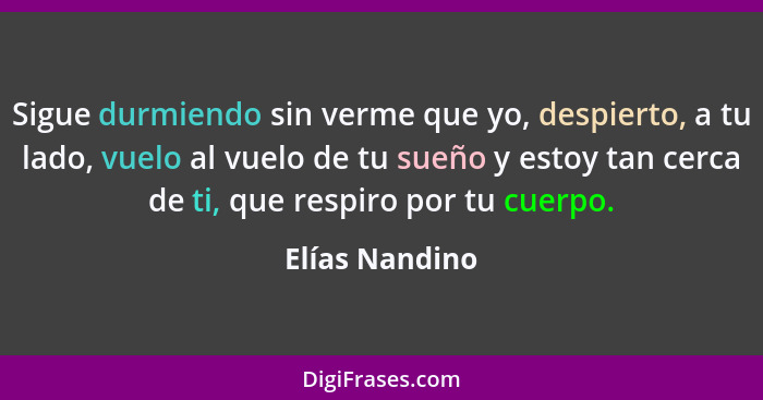 Sigue durmiendo sin verme que yo, despierto, a tu lado, vuelo al vuelo de tu sueño y estoy tan cerca de ti, que respiro por tu cuerpo.... - Elías Nandino