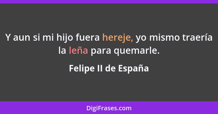 Y aun si mi hijo fuera hereje, yo mismo traería la leña para quemarle.... - Felipe II de España