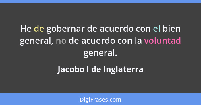 He de gobernar de acuerdo con el bien general, no de acuerdo con la voluntad general.... - Jacobo I de Inglaterra