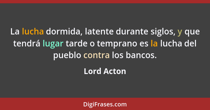 La lucha dormida, latente durante siglos, y que tendrá lugar tarde o temprano es la lucha del pueblo contra los bancos.... - Lord Acton