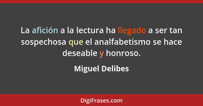 La afición a la lectura ha llegado a ser tan sospechosa que el analfabetismo se hace deseable y honroso.... - Miguel Delibes