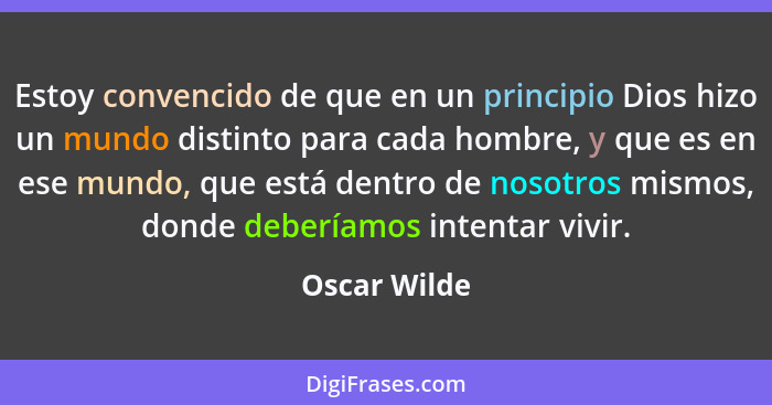 Estoy convencido de que en un principio Dios hizo un mundo distinto para cada hombre, y que es en ese mundo, que está dentro de nosotros... - Oscar Wilde