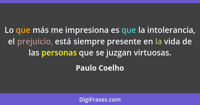 Lo que más me impresiona es que la intolerancia, el prejuicio, está siempre presente en la vida de las personas que se juzgan virtuosas... - Paulo Coelho